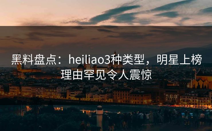 黑料盘点：heiliao3种类型，明星上榜理由罕见令人震惊