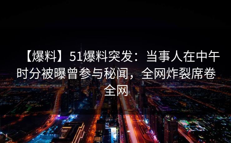 【爆料】51爆料突发：当事人在中午时分被曝曾参与秘闻，全网炸裂席卷全网