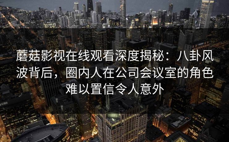 蘑菇影视在线观看深度揭秘：八卦风波背后，圈内人在公司会议室的角色难以置信令人意外