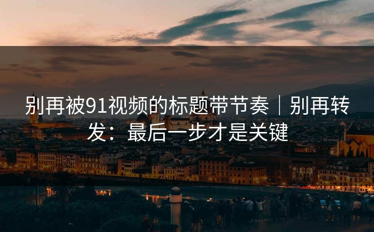 别再被91视频的标题带节奏｜别再转发：最后一步才是关键