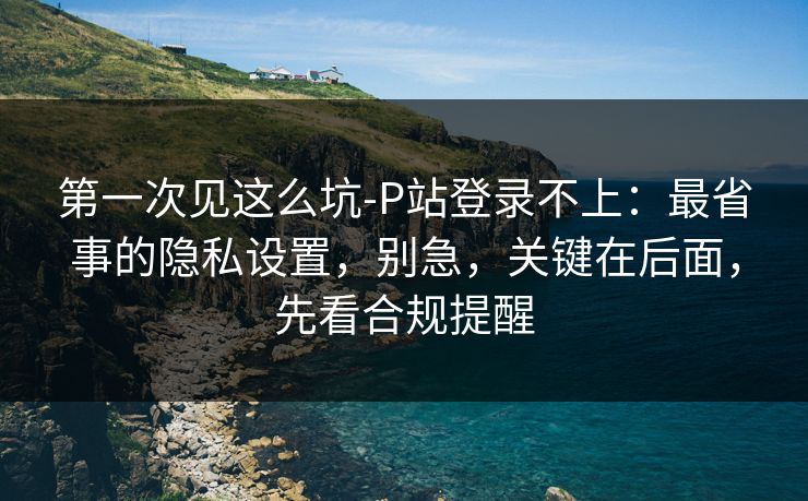 第一次见这么坑-P站登录不上:最省事的隐私设置,别急,关键在后面,先看合规提醒 第一次见这么坑-P站登录不上:最省事的隐私设置,别急,关键在后面,先看合规提醒