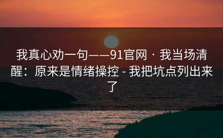 我真心劝一句——91官网 · 我当场清醒:原来是情绪操控 - 我把坑点列出来了 我真心劝一句——91官网 · 我当场清醒:原来是情绪操控 - 我把坑点列出来了
