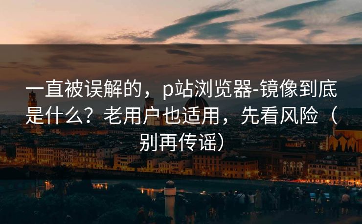 一直被误解的,p站浏览器-镜像到底是什么?老用户也适用,先看风险(别再传谣) 一直被误解的,p站浏览器-镜像到底是什么?老用户也适用,先看风险(别再传谣)