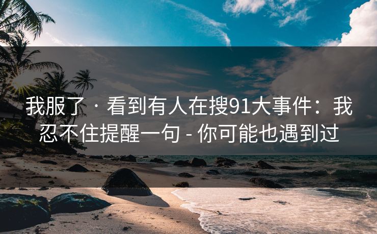 我服了 · 看到有人在搜91大事件：我忍不住提醒一句 - 你可能也遇到过