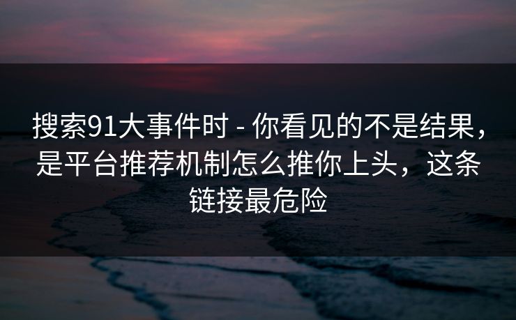 搜索91大事件时 - 你看见的不是结果，是平台推荐机制怎么推你上头，这条链接最危险