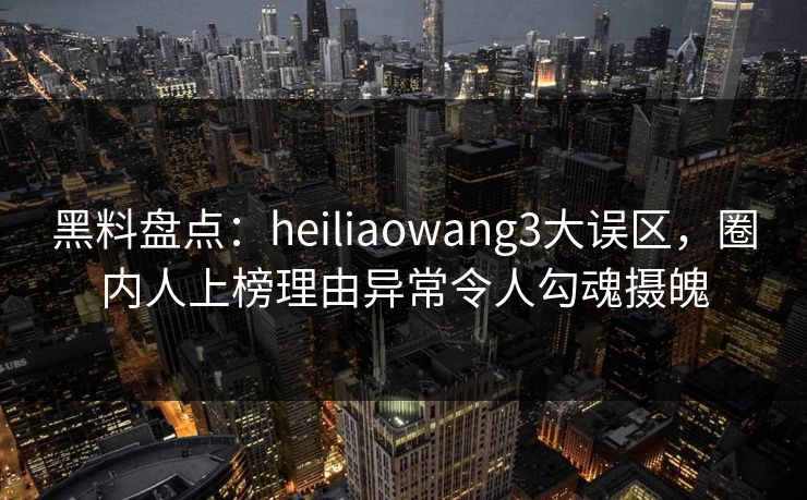黑料盘点：heiliaowang3大误区，圈内人上榜理由异常令人勾魂摄魄