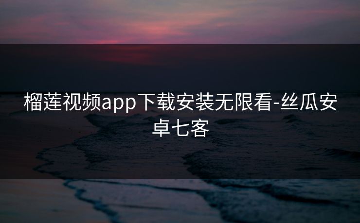 榴莲视频app下载安装无限看-丝瓜安卓七客