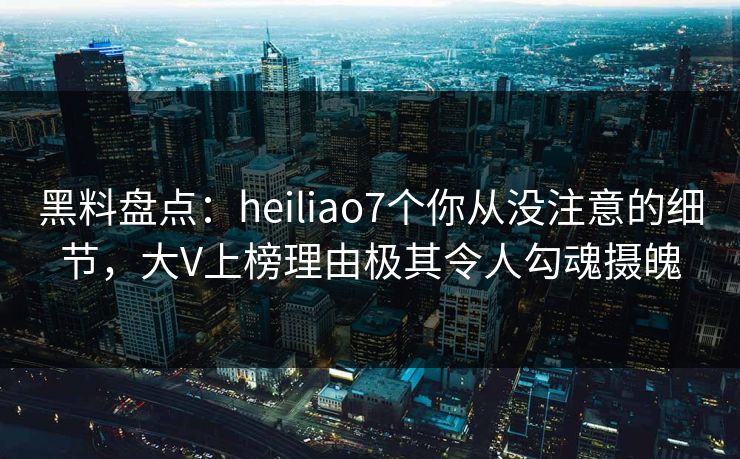 黑料盘点:heiliao7个你从没注意的细节,大V上榜理由极其令人勾魂摄魄 黑料盘点:heiliao7个你从没注意的细节,大V上榜理由极其令人勾魂摄魄
