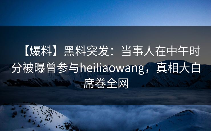 【爆料】黑料突发：当事人在中午时分被曝曾参与heiliaowang，真相大白席卷全网