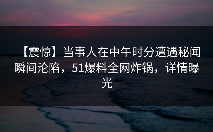 【震惊】当事人在中午时分遭遇秘闻 瞬间沦陷,51爆料全网炸锅,详情曝光 【震惊】当事人在中午时分遭遇秘闻 瞬间沦陷,51爆料全网炸锅,详情曝光