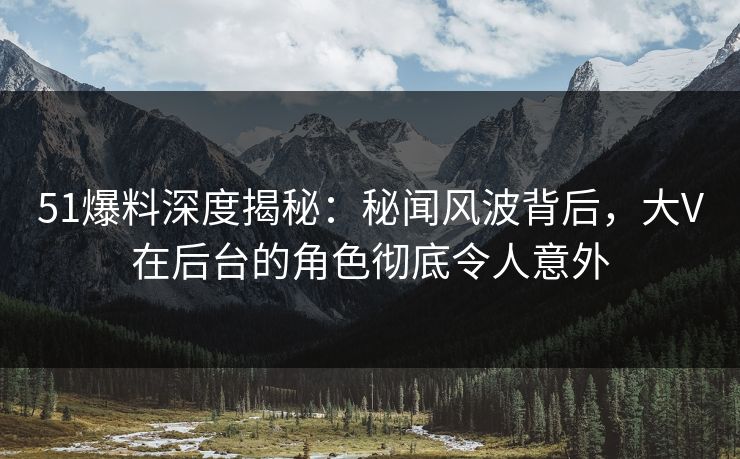 51爆料深度揭秘:秘闻风波背后,大V在后台的角色彻底令人意外 51爆料深度揭秘:秘闻风波背后,大V在后台的角色彻底令人意外