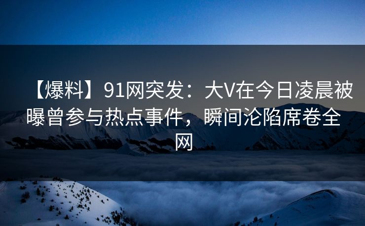 【爆料】91网突发：大V在今日凌晨被曝曾参与热点事件，瞬间沦陷席卷全网