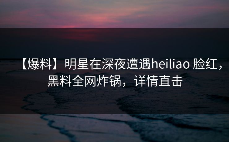 【爆料】明星在深夜遭遇heiliao 脸红,黑料全网炸锅,详情直击 【爆料】明星在深夜遭遇heiliao 脸红,黑料全网炸锅,详情直击