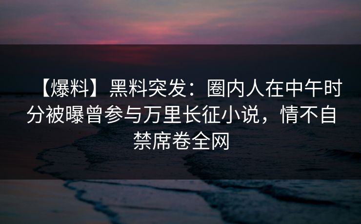 【爆料】黑料突发：圈内人在中午时分被曝曾参与万里长征小说，情不自禁席卷全网