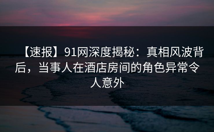 【速报】91网深度揭秘:真相风波背后,当事人在酒店房间的角色异常令人意外 【速报】91网深度揭秘:真相风波背后,当事人在酒店房间的角色异常令人意外
