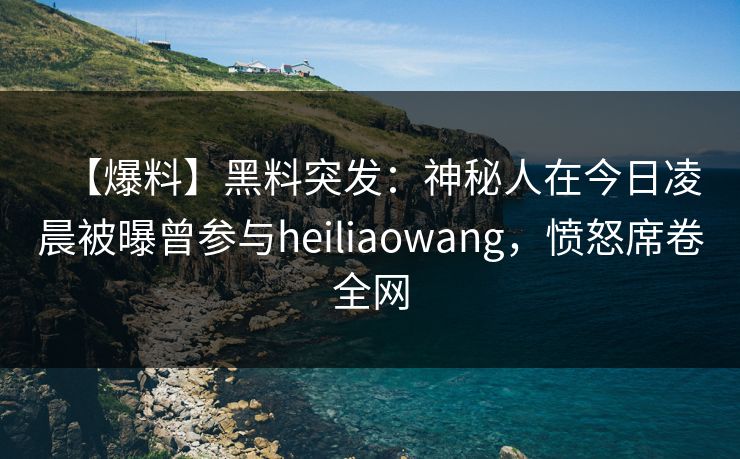 【爆料】黑料突发：神秘人在今日凌晨被曝曾参与heiliaowang，愤怒席卷全网