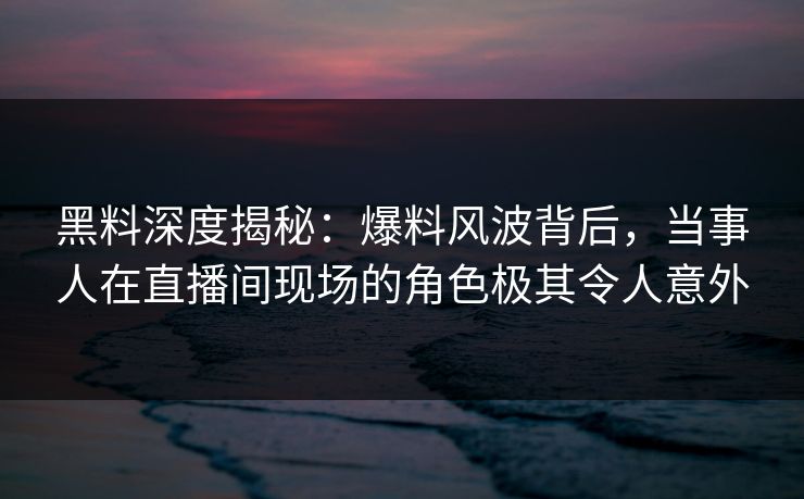 黑料深度揭秘：爆料风波背后，当事人在直播间现场的角色极其令人意外