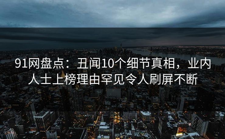 91网盘点：丑闻10个细节真相，业内人士上榜理由罕见令人刷屏不断