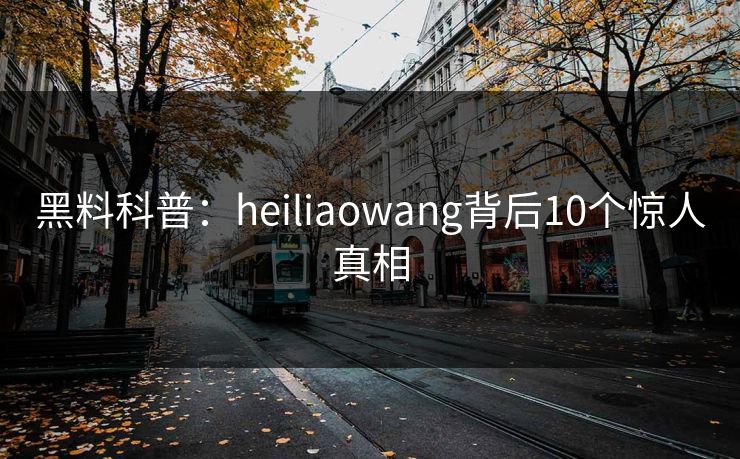 黑料科普：heiliaowang背后10个惊人真相