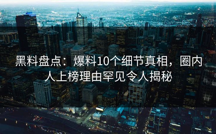 黑料盘点：爆料10个细节真相，圈内人上榜理由罕见令人揭秘