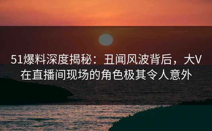 51爆料深度揭秘:丑闻风波背后,大V在直播间现场的角色极其令人意外 51爆料深度揭秘:丑闻风波背后,大V在直播间现场的角色极其令人意外