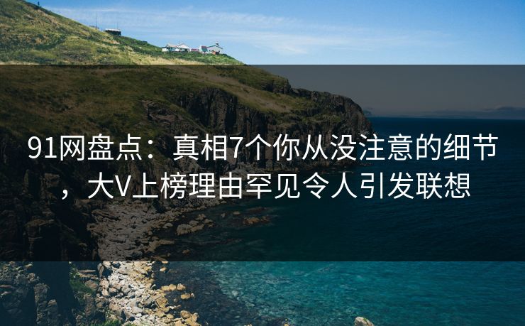 91网盘点：真相7个你从没注意的细节，大V上榜理由罕见令人引发联想