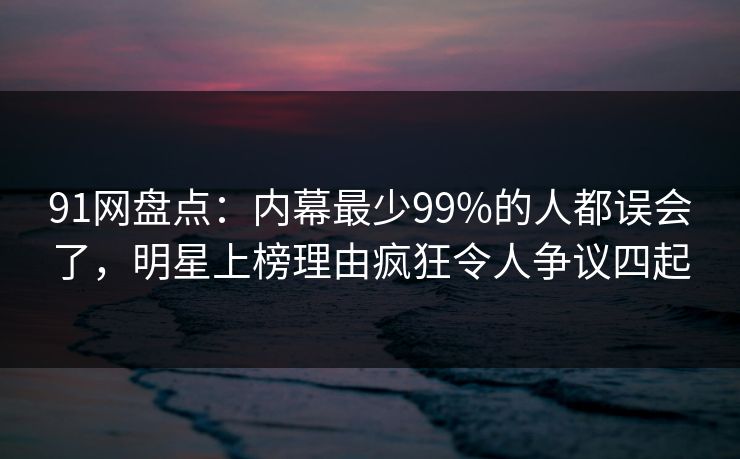 91网盘点：内幕最少99%的人都误会了，明星上榜理由疯狂令人争议四起