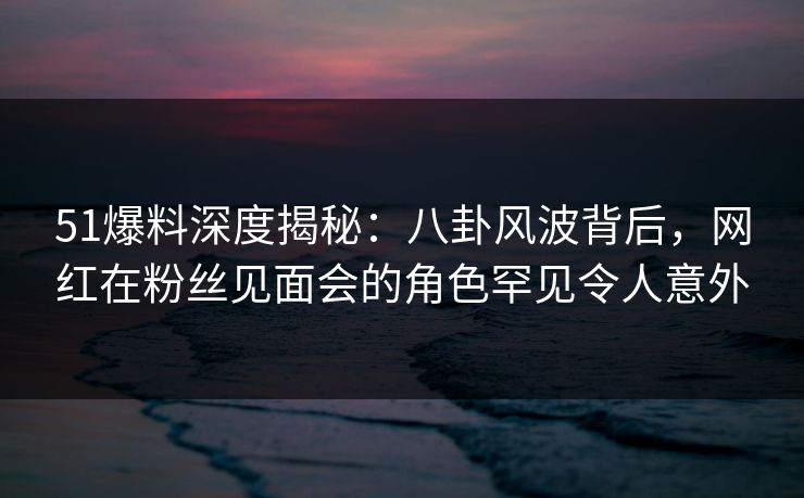 51爆料深度揭秘：八卦风波背后，网红在粉丝见面会的角色罕见令人意外