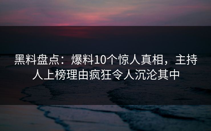 黑料盘点：爆料10个惊人真相，主持人上榜理由疯狂令人沉沦其中