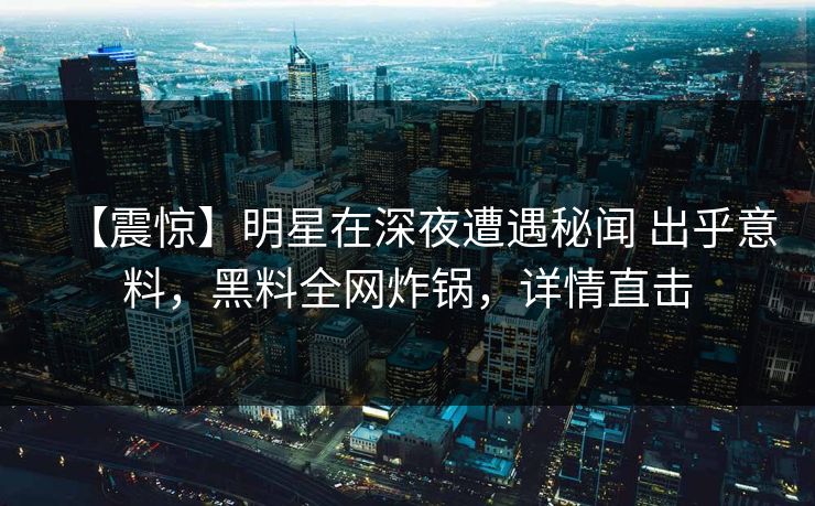 【震惊】明星在深夜遭遇秘闻 出乎意料，黑料全网炸锅，详情直击