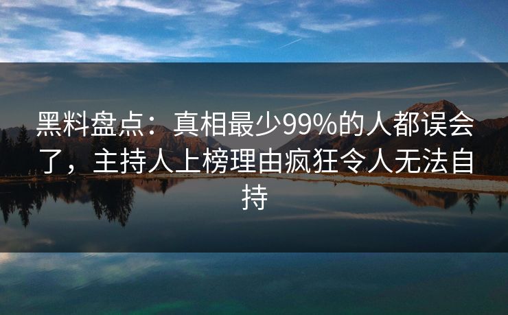 黑料盘点：真相最少99%的人都误会了，主持人上榜理由疯狂令人无法自持