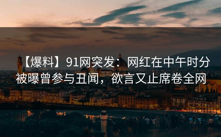 【爆料】91网突发：网红在中午时分被曝曾参与丑闻，欲言又止席卷全网