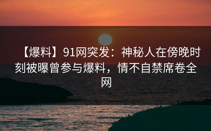 【爆料】91网突发：神秘人在傍晚时刻被曝曾参与爆料，情不自禁席卷全网
