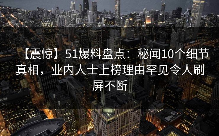【震惊】51爆料盘点：秘闻10个细节真相，业内人士上榜理由罕见令人刷屏不断