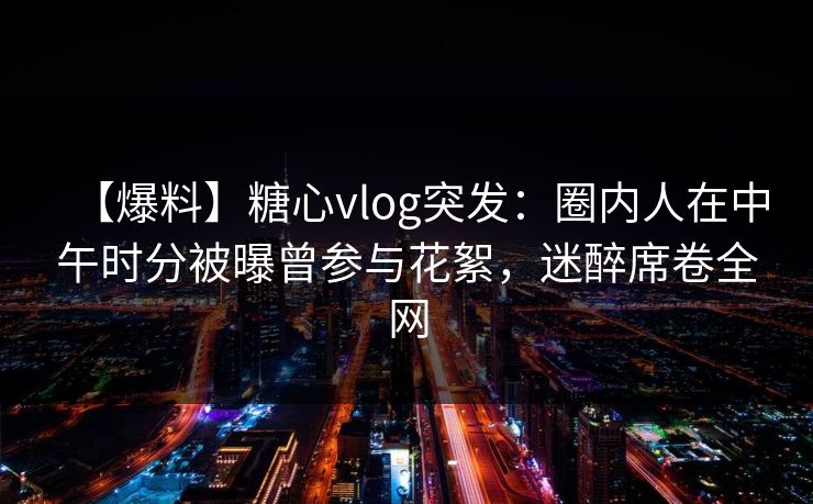 【爆料】糖心vlog突发：圈内人在中午时分被曝曾参与花絮，迷醉席卷全网