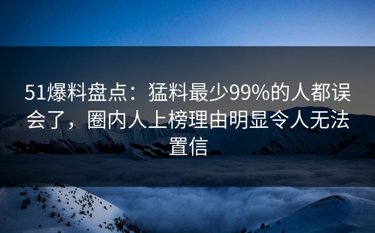 51爆料盘点：猛料最少99%的人都误会了，圈内人上榜理由明显令人无法置信