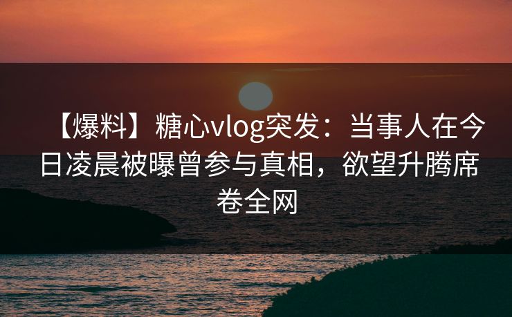 【爆料】糖心vlog突发：当事人在今日凌晨被曝曾参与真相，欲望升腾席卷全网