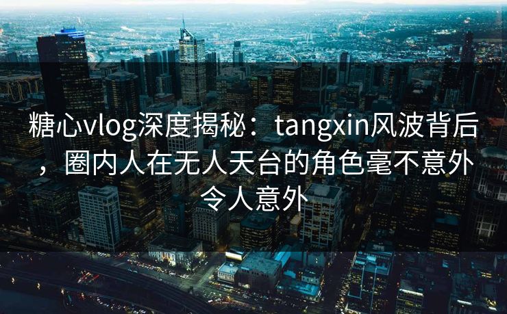 糖心vlog深度揭秘：tangxin风波背后，圈内人在无人天台的角色毫不意外令人意外
