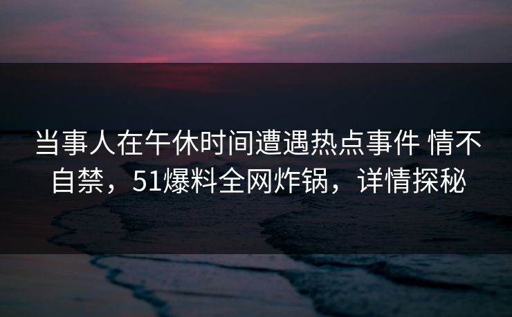 当事人在午休时间遭遇热点事件 情不自禁,51爆料全网炸锅,详情探秘 当事人在午休时间遭遇热点事件 情不自禁,51爆料全网炸锅,详情探秘