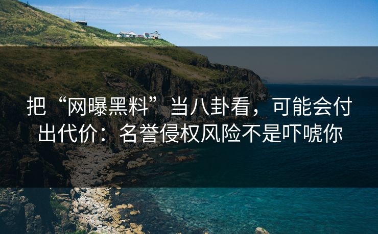 把“网曝黑料”当八卦看，可能会付出代价：名誉侵权风险不是吓唬你
