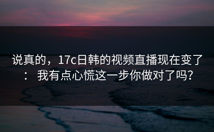 说真的，17c日韩的视频直播现在变了： 我有点心慌这一步你做对了吗？