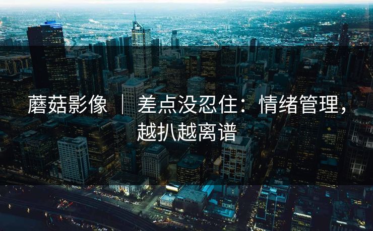蘑菇影像 | 差点没忍住:情绪管理,越扒越离谱 蘑菇影像 | 差点没忍住:情绪管理,越扒越离谱
