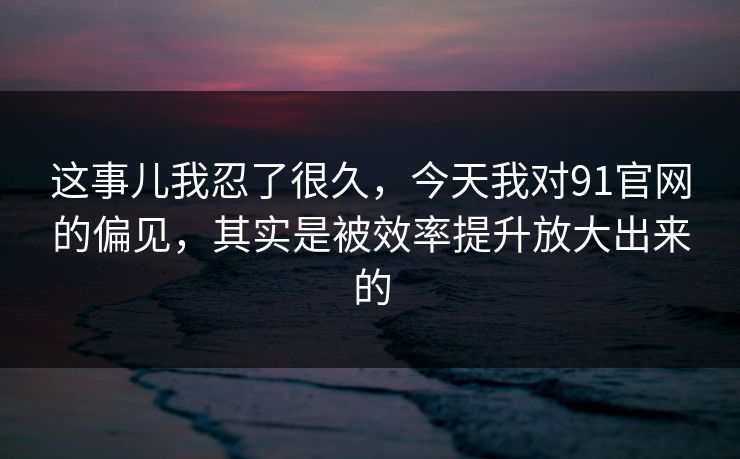 这事儿我忍了很久，今天我对91官网的偏见，其实是被效率提升放大出来的
