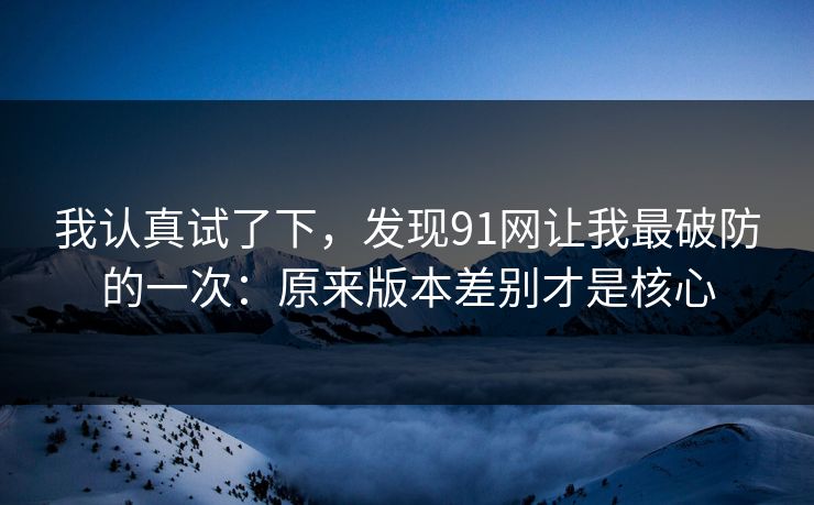 我认真试了下，发现91网让我最破防的一次：原来版本差别才是核心
