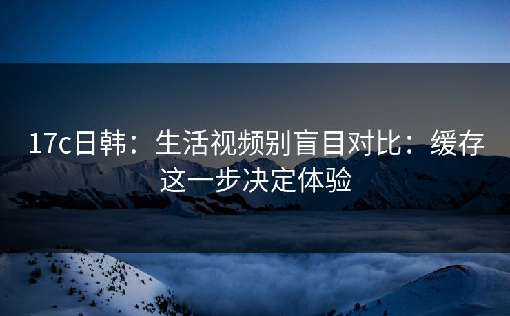17c日韩:生活视频别盲目对比:缓存这一步决定体验 17c日韩:生活视频别盲目对比:缓存这一步决定体验