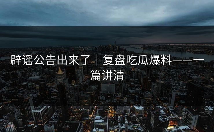 辟谣公告出来了|复盘吃瓜爆料——一篇讲清 辟谣公告出来了|复盘吃瓜爆料——一篇讲清