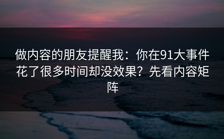 做内容的朋友提醒我:你在91大事件花了很多时间却没效果?先看内容矩阵 做内容的朋友提醒我:你在91大事件花了很多时间却没效果?先看内容矩阵