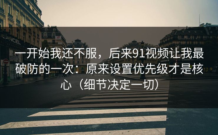 一开始我还不服，后来91视频让我最破防的一次：原来设置优先级才是核心（细节决定一切）