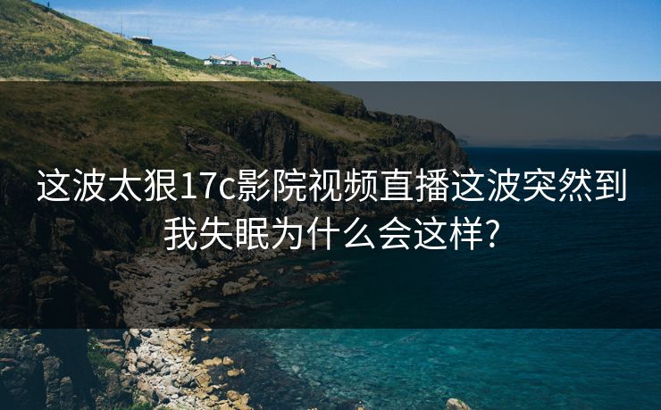 这波太狠17c影院视频直播这波突然到我失眠为什么会这样? 这波太狠17c影院视频直播这波突然到我失眠为什么会这样?