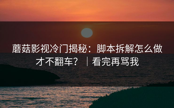 蘑菇影视冷门揭秘：脚本拆解怎么做才不翻车？｜看完再骂我